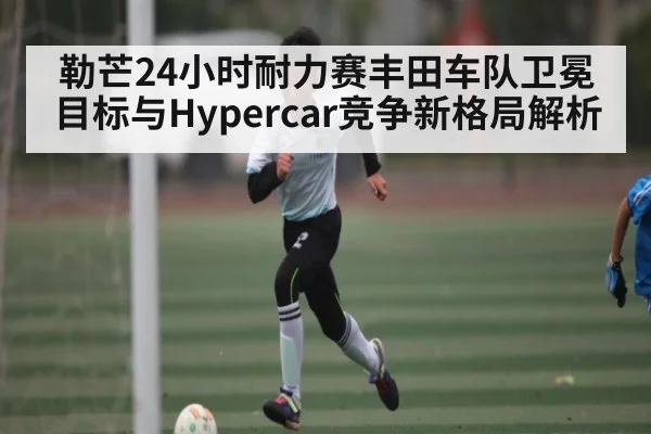 勒芒24小时耐力赛丰田车队卫冕目标与Hypercar竞争新格局解析